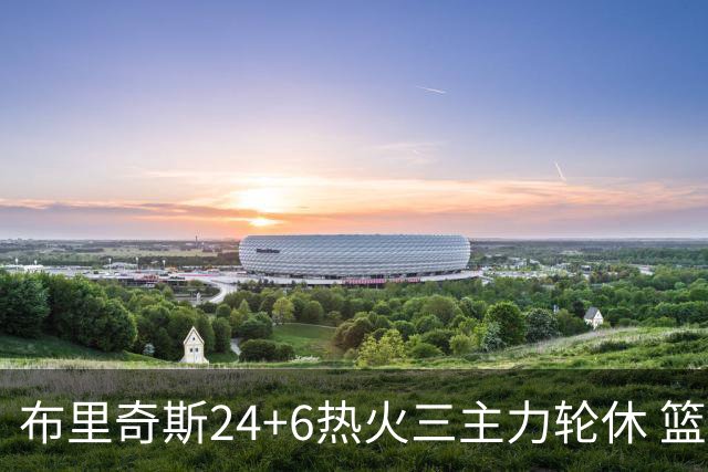 布里奇斯24+6热火三主力轮休 篮网结束三连败